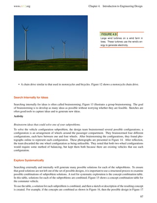 www.ck12.org Chapter 4. Introduction to Engineering Design
FIGURE 4.9
Large wind turbines on a wind farm in
Iowa. These turbines use the wind’s en-
ergy to generate electricity.
• A chain drive similar to that used in motorcycles and bicycles. Figure 12 shows a motorcycle chain drive.
Search Internally for Ideas
Searching internally for ideas is often called brainstorming; Figure 13 illustrates a group brainstorming. The goal
of brainstorming is to develop as many ideas as possible without worrying whether they are feasible. Sketches are
often good tools to capture ideas and to generate new ideas.
Activity
Brainstorm ideas that could solve one of your subproblems.
To solve the vehicle conﬁguration subproblem, the design team brainstormed several possible conﬁgurations; a
conﬁguration is an arrangement of wheels around the passenger compartment. They brainstormed four different
conﬁgurations, each have between one and four wheels. After brainstorming the conﬁgurations, they found pho-
tographs online to represent each conﬁguration. These photographs are presented in Figure 14. After reﬂection,
the team discarded the one wheel conﬁguration as being unfeasible. They noted that both two-wheel conﬁgurations
would require some method of balancing, but kept them both because there are existing vehicles that use each
conﬁguration.
Explore Systematically
Searching externally and internally will generate many possible solutions for each of the subproblems. To ensure
that good solutions are not left out of the set of possible designs, it is important to use a structured process to examine
possible combinations of subproblem solutions. A tool for systematic exploration is the concept combination table.
In this table, solutions for each of the subproblems are combined; Figure 15 shows a concept combination table for
the commuter vehicle.
To use the table, a solution for each subproblem is combined, and then a sketch or description of the resulting concept
is created. For example, if the concepts are combined as shown in Figure 16, then the possible design in Figure 17
87
 