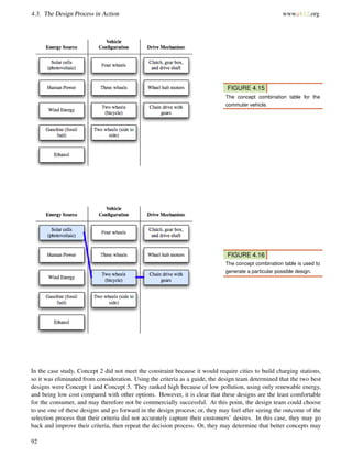 4.3. The Design Process in Action www.ck12.org
FIGURE 4.15
The concept combination table for the
commuter vehicle.
FIGURE 4.16
The concept combination table is used to
generate a particular possible design.
In the case study, Concept 2 did not meet the constraint because it would require cities to build charging stations,
so it was eliminated from consideration. Using the criteria as a guide, the design team determined that the two best
designs were Concept 1 and Concept 5. They ranked high because of low pollution, using only renewable energy,
and being low cost compared with other options. However, it is clear that these designs are the least comfortable
for the consumer, and may therefore not be commercially successful. At this point, the design team could choose
to use one of these designs and go forward in the design process; or, they may feel after seeing the outcome of the
selection process that their criteria did not accurately capture their customers’ desires. In this case, they may go
back and improve their criteria, then repeat the decision process. Or, they may determine that better concepts may
92
 