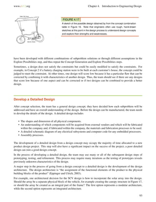 www.ck12.org Chapter 4. Introduction to Engineering Design
FIGURE 4.17
A sketch of the possible design obtained by from the concept combination
table in Figure 16. Note that engineers often use rough, hand-drawn
sketches at this point in the design process to understand design concepts
and explore their strengths and weaknesses.
have been developed with different combinations of subproblem solutions or through different assumptions in the
Explore Possibilities step, and thus repeat the Concept Generation and Explore Possibilities steps.
Sometimes, a design does not satisfy the constraints but could be easily modiﬁed to satisfy the constraints. For
example, in Concept 2 if a battery charging station were to be built at each customer’s house, the concept could be
judged to meet the constraint. At other times, one design will score low because it has a particular ﬂaw that can be
corrected by combining it with characteristics of another design. Thus, the team should see if there are any designs
that score low because of one aspect and can be corrected or if two designs can be combined to provide a better
design.
Develop a Detailed Design
After concept selection, the team has a general design concept; they have decided how each subproblem will be
addressed and have an overall understanding of the design. Before the design can be manufactured, the team needs
to develop the details of the design. A detailed design includes
• The shapes and dimension of all physical components.
• An understanding of which components will be acquired from external vendors and which will be fabricated
within the company and, if fabricated within the company, the materials and fabrication processes to be used.
• A detailed schematic diagram of any electrical subsystems and computer code for any embedded processors.
• Assembly processes.
The development of a detailed design from a design concept may occupy the majority of time allocated to a new
product design project. This step will also have a signiﬁcant impact on the success of the project; a poor detailed
design can ruin a good design concept.
In the process of developing a detailed design, the team may use many or all of the subsequent design steps of
prototyping, testing, and reﬁnement. This process may require many iterations as the testing of prototypes reveals
previously unknown characteristics of the design.
A major step in the process of going from a design concept to a detailed design is the development of the design
architecture. The design architecture is “the assignment of the functional elements of the product to the physical
building blocks of the product” (Eppinger and Ulrich, 2003).
For example, one architectural decision for the SCV design is how to incorporate the solar array into the design.
Should the array be a separate physical block of the vehicle, for example creating the canopy structure in Figure 17,
or should the array be created as an integral part of the frame? The ﬁrst option represents a modular architecture,
while the second option represents an integrated architecture.
93
 