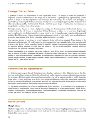 4.3. The Design Process in Action www.ck12.org
Prototype, Test, and Reﬁne
A prototype or model is a representation of some aspect of the design. The purpose of models and prototypes is
to provide additional understanding of the design and its performance. A prototype may implement only a small
portion of design or may be comprehensive and implement the whole design. For example, while developing a
detailed design for Concept 1, the design team may initially wish to develop a prototype only of the electrical system
(the solar cell array and the electric motor). Once the electrical system design is veriﬁed, they may implement a
comprehensive prototype of the whole vehicle.
Prototypes may be physical or virtual. A physical prototype may be implemented out of materials that are very
similar to those that will be used to manufacture the ﬁnal design, or, to reduce cost or save time, the prototype
may be implemented out of other materials. A virtual prototype may be created using a computer-aided design and
drafting ( CADD) program. Modern programs can simulate many aspects of a physical system, revealing ﬂaws or
promoting understanding of the design without the need to implement it physically.
One important function of a prototype is to test whether the design will work as expected. Understanding of the
design and conﬁdence that it will work is gained as prototypes are tested and evaluated relative to the constraints and
criteria for the design. Testing procedures should be carefully planned to ensure that questions about the design
are answered without requiring too much time and resources. The test results should be evaluated relative to
speciﬁcations that reﬂect the constraints and criteria.
Testing and evaluation of the prototype may reveal weaknesses in the design or may provide information that can be
used to improve the design. In this case, the design will often be reﬁned, particularly if it does poorly with respect
to some of the criteria or constraints. Sometimes, the chosen design concepts do not meet the criteria or constraints,
and the design team must go back and perform more concept generation and then select another concept. This is an
integral part of a spiral design process.
Communication and Implementation
As the design team has gone through the design process, they have kept records of the different processes that they
used and results of these processes. Often, this information is used to create user manuals and maintenance manuals
for the product. This information is important for team members who will be required to update or modify the design
in the future. Lessons are learned in the design process that should be conveyed to other teams in the company or
perhaps to external stakeholders in government or academia. An important part of the design process is to document
these issues and communicate the results to the appropriate stakeholders.
As the design is completed, the effort to implement the design increases. If the design is of a product that is
manufactured, a manufacturing system must be developed. For example, in the alternate commuter vehicle design,
suppliers for components such as motors and solar cells must be located; facilities for manufacturing the frame are
created; and a sales and marketing staff are identiﬁed.
Review Questions
Multiple Choice
The following questions will help you assess your understanding of the Discovering Engineering section. There may
be one, two, three, or even four correct answers to each question. To demonstrate your understanding, you should
ﬁnd all of the correct answers.
94
 