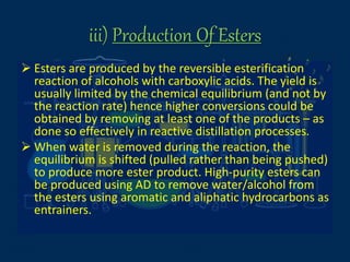 iii) Production Of Esters
 Esters are produced by the reversible esterification
reaction of alcohols with carboxylic acids. The yield is
usually limited by the chemical equilibrium (and not by
the reaction rate) hence higher conversions could be
obtained by removing at least one of the products – as
done so effectively in reactive distillation processes.
 When water is removed during the reaction, the
equilibrium is shifted (pulled rather than being pushed)
to produce more ester product. High-purity esters can
be produced using AD to remove water/alcohol from
the esters using aromatic and aliphatic hydrocarbons as
entrainers.
 