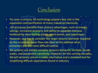 Conclusion
• For over a century, AD technology played a key role in the
separation and purification of many industrial chemicals.
• AD processes benefits from distinct advantages, such as energy
savings, increased recovery, and ability to separate mixtures
hindered by close boiling points, pinch points, and azeotropes.
• However, one has to consider the larger column diameter required
by the increased vapor flow rate (due to the addition of an
entrainer) and the more difficult control.
• AD systems can exhibit complex dynamic behavior, multiple steady
states, and parametric sensitivity. However, for the coming decades,
AD will certainly remain a viable alternative and a standard tool for
simplifying difficult separations found in industry.
 