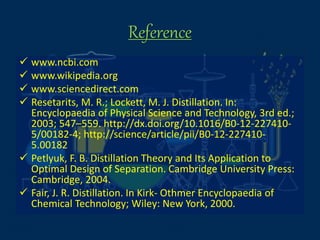 Reference
 www.ncbi.com
 www.wikipedia.org
 www.sciencedirect.com
 Resetarits, M. R.; Lockett, M. J. Distillation. In:
Encyclopaedia of Physical Science and Technology, 3rd ed.;
2003; 547–559. http://dx.doi.org/10.1016/B0-12-227410-
5/00182-4; http://science/article/pii/B0-12-227410-
5.00182
 Petlyuk, F. B. Distillation Theory and Its Application to
Optimal Design of Separation. Cambridge University Press:
Cambridge, 2004.
 Fair, J. R. Distillation. In Kirk- Othmer Encyclopaedia of
Chemical Technology; Wiley: New York, 2000.
 