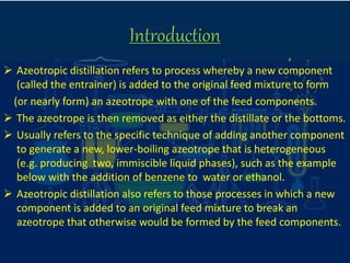 Introduction
 Azeotropic distillation refers to process whereby a new component
(called the entrainer) is added to the original feed mixture to form
(or nearly form) an azeotrope with one of the feed components.
 The azeotrope is then removed as either the distillate or the bottoms.
 Usually refers to the specific technique of adding another component
to generate a new, lower-boiling azeotrope that is heterogeneous
(e.g. producing two, immiscible liquid phases), such as the example
below with the addition of benzene to water or ethanol.
 Azeotropic distillation also refers to those processes in which a new
component is added to an original feed mixture to break an
azeotrope that otherwise would be formed by the feed components.
 