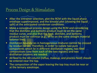 Process Design & Stimulation
 After the entrainer selection, plot the RCM with the liquid phase
envelope superimposed, and the binodal plot (showing the liquid
split) at the anticipated condenser conditions.
 Make a conceptual process design using the RCM and considering
that the distillate and bottoms product must lie on the same
residue curve, and also that the feed, distillate, and bottoms
product must be collinear (e.g., all lie on the same straight material
balance line).
 Distillation boundaries in homogeneous mixtures cannot be crossed
by residue curves. Therefore, in order to isolate two pure
components which lie in different distillation regions, two feed
compositions (one from each of the two regions) and two
distillation columns are needed.
 All feed to the AD column (reflux, makeup, and process feed) should
be entered near the top.
 The composition of the vapor leaving the top tray must be near or
at the ternary azeotrope.
 