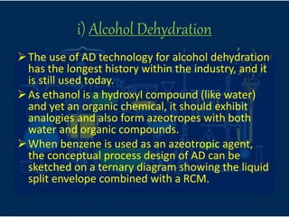 i) Alcohol Dehydration
The use of AD technology for alcohol dehydration
has the longest history within the industry, and it
is still used today.
As ethanol is a hydroxyl compound (like water)
and yet an organic chemical, it should exhibit
analogies and also form azeotropes with both
water and organic compounds.
When benzene is used as an azeotropic agent,
the conceptual process design of AD can be
sketched on a ternary diagram showing the liquid
split envelope combined with a RCM.
 