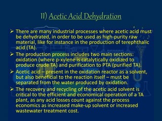 II) Acetic Acid Dehydration
 There are many industrial processes where acetic acid must
be dehydrated, in order to be used as high-purity raw
material, like for instance in the production of terephthalic
acid (TA).
 The production process includes two main sections:
oxidation (where p-xylene is catalytically oxidized to
produce crude TA) and purification to PTA (purified TA).
 Acetic acid – present in the oxidation reactor as a solvent,
but also beneficial to the reaction itself – must be
separated from the water produced by oxidation.
 The recovery and recycling of the acetic acid solvent is
critical to the efficient and economical operation of a TA
plant, as any acid losses count against the process
economics as increased make-up solvent or increased
wastewater treatment cost.
 