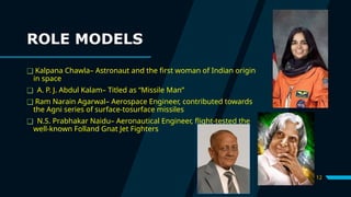 12
ROLE MODELS
❑ Kalpana Chawla– Astronaut and the first woman of Indian origin
in space
❑ A. P. J. Abdul Kalam– Titled as “Missile Man”
❑ Ram Narain Agarwal– Aerospace Engineer, contributed towards
the Agni series of surface-tosurface missiles
❑ N.S. Prabhakar Naidu– Aeronautical Engineer, flight-tested the
well-known Folland Gnat Jet Fighters
 