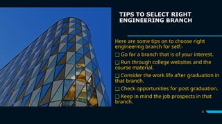 TIPS TO SELECT RIGHT
ENGINEERING BRANCH
Here are some tips on to choose right
engineering branch for self:-
❑ Go for a branch that is of your interest.
❑ Run through college websites and the
course material.
❑ Consider the work life after graduation in
that branch.
❑ Check opportunities for post graduation.
❑ Keep in mind the job prospects in that
branch.
4
 