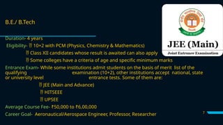 7
B.E./ B.Tech
Duration- 4 years
Eligibility- 10+2 with PCM (Physics, Chemistry & Mathematics)

 Class XII candidates whose result is awaited can also apply
 Some colleges have a criteria of age and specific minimum marks
Entrance Exam- While some institutions admit students on the basis of merit list of the
qualifying examination (10+2), other institutions accept national, state
or university level entrance tests. Some of them are:
 JEE (Main and Advance)
 HITSEEE
 UPSEE
Average Course Fee- ₹50,000 to ₹6,00,000
Career Goal- Aeronautical/Aerospace Engineer, Professor, Researcher
 
