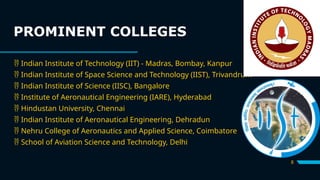 PROMINENT COLLEGES
8
 Indian Institute of Technology (IIT) - Madras, Bombay, Kanpur
 Indian Institute of Space Science and Technology (IIST), Trivandrum
 Indian Institute of Science (IISC), Bangalore
 Institute of Aeronautical Engineering (IARE), Hyderabad
 Hindustan University, Chennai
 Indian Institute of Aeronautical Engineering, Dehradun
 Nehru College of Aeronautics and Applied Science, Coimbatore
 School of Aviation Science and Technology, Delhi
 
