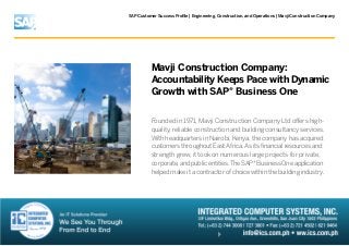 SAP Customer Success Profile | Engineering, Construction, and Operations | Mavji Construction Company

Mavji Construction Company:
Accountability Keeps Pace with Dynamic
Growth with SAP® Business One
Founded in 1971, Mavji Construction Company Ltd offers highquality, reliable construction and building consultancy services.
With headquarters in Nairobi, Kenya, the company has acquired
customers throughout East Africa. As its financial resources and
strength grew, it took on numerous large projects for private,
corporate, and public entities. The SAP® Business One application
helped make it a contractor of choice within the building industry.

 