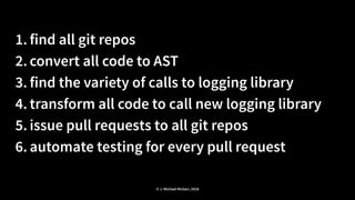 1. find all git repos
2. convert all code to AST
3. find the variety of calls to logging library
4. transform all code to call new logging library
5. issue pull requests to all git repos
6. automate testing for every pull request
© J. Michael McGarr, 2018
 