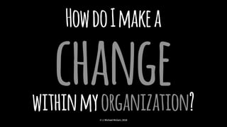 HowdoImakea
changewithinmyorganization?© J. Michael McGarr, 2018
 