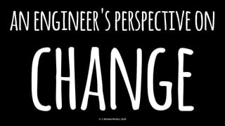 anengineer'sperspectiveon
change© J. Michael McGarr, 2018
 