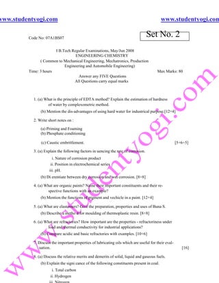 www.studentyogi.com                                                                         www.studentyogi.com

         Code No: 07A1BS07
                                                                                    Set No. 2
                       I B.Tech Regular Examinations, May/Jun 2008
                                  ENGINEERING CHEMISTRY
               ( Common to Mechanical Engineering, Mechatronics, Production
                            Engineering and Automobile Engineering)
         Time: 3 hours                                                                  Max Marks: 80
                                    Answer any FIVE Questions
                                 All Questions carry equal marks



           1. (a) What is the principle of EDTA method? Explain the estimation of hardness
                   of water by complexometric method.
               (b) Mention the dis-advantages of using hard water for industrical purpose.[12+4]

           2. Write short notes on :

               (a) Priming and Foaming
               (b) Phosphate conditioning

               (c) Caustic embrittlement.                                                             [5+6+5]

           3. (a) Explain the following factors in uencing the rate of corrosion.
                      i. Nature of corrosion product
                     ii. Position in electrochemical series
                    iii. pH.
               (b) Di erentiate between dry corrosion and wet corrosion. [8+8]

           4. (a) What are organic paints? Name their important constituents and their re-
                    spective functions with an example?
               (b) Mention the functions of pigment and vechicle in a paint. [12+4]

           5. (a) What are elastomers? Give the preparation, properties and uses of Buna S.
               (b) Describe a metho d for moulding of thermoplastic resin. [8+8]

           6. (a) What are refractories? How important are the properties - refractoriness under
                   load and thermal conductivity for industrial applications?
               (b) Compare acidic and basic refractories with examples. [10+6]

           7. Discuss the important properties of lubricating oils which are useful for their eval-
              uation.                                                                                    [16]

           8. (a) Discuss the relative merits and demerits of solid, liquid and gaseous fuels.
               (b) Explain the signi cance of the following constituents present in coal.
                      i. Total carbon
                     ii. Hydrogen
 
