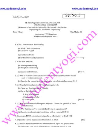 www.studentyogi.com                                                                         www.studentyogi.com

         Code No: 07A1BS07
                                                                                 Set No. 3
                       I B.Tech Regular Examinations, May/Jun 2008
                                  ENGINEERING CHEMISTRY
               ( Common to Mechanical Engineering, Mechatronics, Production
                            Engineering and Automobile Engineering)
         Time: 3 hours                                                                  Max Marks: 80
                                    Answer any FIVE Questions
                                 All Questions carry equal marks



           1. Write a short notes on the following:

               (a) Break - point chlorination
               (b) Dissolved oxygen

               (c) Hardness of water
               (d) Sedimentation and coagulation.                                                [4+4+4+4]

           2. Write short notes on :

               (a) Priming and Foaming
               (b) Phosphate conditioning

               (c) Caustic embrittlement.                                                          [5+6+5]

           3. (a) What is oxidation corrosion and how does it take place? Describe the mecha-
                   nism of oxidation corrosion.
               (b) Describe the various factors in uencing the rate of chemical corrosion. [8+8]

           4. (a) Describe the mechanism of drying of conjugated oils.
               (b) Name any four important drying oils.
               (c) De ne the following:
                      i. Acid value of an oil
                     ii. Saponi cation Value
                    iii. Iodine Value.                                                             [8+2+6]

           5. (a) Why are Silicones called inorganic polymers? Discuss the synthesis of linear
                   chain Silicones.
               (b) Why Bakelite can’t be remoulded and write its repeating unit?
               (c) Describe condensation polymerization with an example [6+4+6]

           6. Discuss any FOUR essential properties of a go od refractory in detail. [16]

           7. Explain the various mechanisms of lubrication in detail.                                 [16]

           8. (a) Discuss the relative merits and demerits of solid, liquid and gaseous fuels.
 