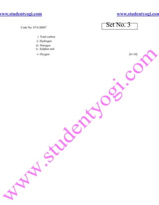 www.studentyogi.com                      www.studentyogi.com

         Code No: 07A1BS07
                                      Set No. 3
                    i. Total carbon
                   ii. Hydrogen
                  iii. Nitrogen
                  iv. Sulphur and
                   v. Oxygen.                 [6+10]
 