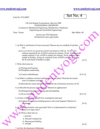 www.studentyogi.com                                                                        www.studentyogi.com

         Code No: 07A1BS07
                                                                                  Set No. 4
                       I B.Tech Regular Examinations, May/Jun 2008
                                  ENGINEERING CHEMISTRY
               ( Common to Mechanical Engineering, Mechatronics, Production
                            Engineering and Automobile Engineering)
         Time: 3 hours                                                                   Max Marks: 80
                                    Answer any FIVE Questions
                                 All Questions carry equal marks



           1. (a) Why is sterilization of water necessary? Discuss any two methods of sterilisa-
                   tion.
               (b) 0.5 g of CaCO3 was dissolved in dil.HCl and diluted to 1000 mL. 50 mL of this
                    solution required 48 mL of EDTA solution for titration. 50 mL of hard water
                    sample required 15 mL of EDTA solution for titration. 50 mL of same water
                    sample on boiling, ltering etc, required 10 mL of EDTA solution. Calculate
                    the di erent kinds of hardness in ppm.                                           [9+7]

           2. Write short notes on :

               (a) Priming and Foaming
               (b) Phosphate conditioning

               (c) Caustic embrittlement.                                                          [5+6+5]

           3. (a) What is oxidation corrosion and how does it take place? Describe the mecha-
                   nism of oxidation corrosion.
               (b) Describe the various factors in uencing the rate of chemical corrosion. [8+8]

           4. (a) Describe the process of sheradizing? Mention its applications?
               (b) Distinguish between ano dizing and electroplating.
               (c) De ne Anodizing.                                                                [8+6+2]

           5. (a) How is HDPE is prepared? Give its properties and uses?
               (b) Explain the injection moulding process with a neat diagram? Mention its
                    advantages.                                                                      [8+8]

           6. (a) What is pyrometric cone equivalent? How it is determined for a refractory?
                   What is its signi cance?
               (b) Write a short note on:
                      i. porosity
                     ii. Thermal Conductivity
                    iii. Dimensional Stability.
                    iv. strength                                                                     [8+8]

           7. (a) Give the functions of lubricants.
 