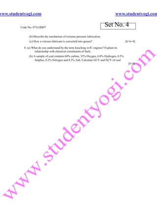 www.studentyogi.com                                                                   www.studentyogi.com

         Code No: 07A1BS07
                                                                             Set No. 4
               (b) Describe the mechanism of extreme pressure lubrication.
               (c) How a viscous lubricant is converted into grease?                       [6+6+4]

           8. (a) What do you understand by the term knocking in IC engines? Explain its
                   relationship with chemical constituents of fuels.
               (b) A sample of coal contains 60% carbon, 33% Oxygen, 6.0% Hydrogen, 0.5%
                    Sulphur, 0.2% Nitrogen and 0.3% Ash. Calculate GCV and NCV of coal.
                                                                                             [8+8]
 
