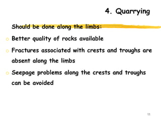 4. Quarrying
Should be done along the limbs:
o Better quality of rocks available
o Fractures associated with crests and troughs are
absent along the limbs
o Seepage problems along the crests and troughs
can be avoided
11
 
