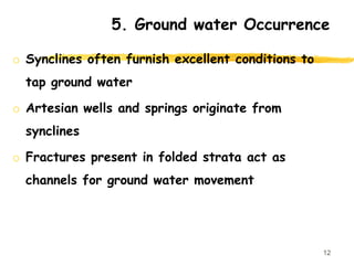 5. Ground water Occurrence
o Synclines often furnish excellent conditions to
tap ground water
o Artesian wells and springs originate from
synclines
o Fractures present in folded strata act as
channels for ground water movement
12
 