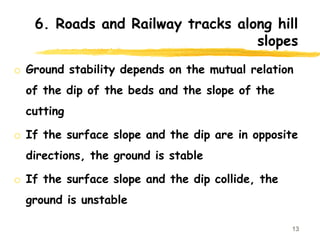 6. Roads and Railway tracks along hill
slopes
o Ground stability depends on the mutual relation
of the dip of the beds and the slope of the
cutting
o If the surface slope and the dip are in opposite
directions, the ground is stable
o If the surface slope and the dip collide, the
ground is unstable
13
 