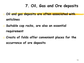 7. Oil, Gas and Ore deposits
o Oil and gas deposits are often associated with
anticlines
o Suitable cap rocks, are also an essential
requirement
o Crests of folds offer convenient places for the
occurrence of ore deposits
15
 