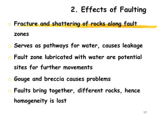 2. Effects of Faulting
o Fracture and shattering of rocks along fault
zones
o Serves as pathways for water, causes leakage
o Fault zone lubricated with water are potential
sites for further movements
o Gouge and breccia causes problems
o Faults bring together, different rocks, hence
homogeneity is lost
17
 