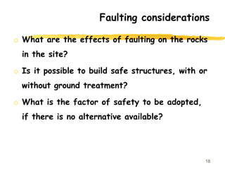 Faulting considerations
o What are the effects of faulting on the rocks
in the site?
o Is it possible to build safe structures, with or
without ground treatment?
o What is the factor of safety to be adopted,
if there is no alternative available?
18
 