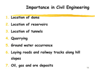 1. Location of dams
2. Location of reservoirs
3. Location of tunnels
4. Quarrying
5. Ground water occurrence
6. Laying roads and railway tracks along hill
slopes
7. Oil, gas and ore deposits
19
Importance in Civil Engineering
 
