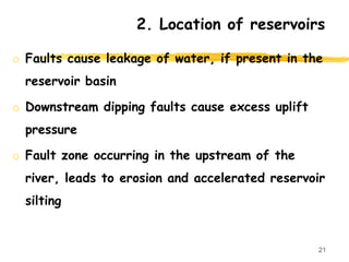 2. Location of reservoirs
o Faults cause leakage of water, if present in the
reservoir basin
o Downstream dipping faults cause excess uplift
pressure
o Fault zone occurring in the upstream of the
river, leads to erosion and accelerated reservoir
silting
21
 