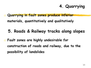 4. Quarrying
o Quarrying in fault zones produce inferior
materials, quantitatively and qualitatively
23
5. Roads & Railway tracks along slopes
o Fault zones are highly undesirable for
construction of roads and railway, due to the
possibility of landslides
 