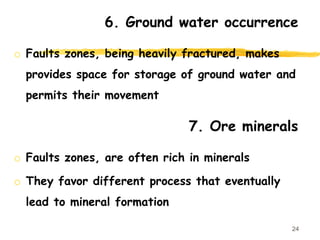 6. Ground water occurrence
o Faults zones, being heavily fractured, makes
provides space for storage of ground water and
permits their movement
24
7. Ore minerals
o Faults zones, are often rich in minerals
o They favor different process that eventually
lead to mineral formation
 