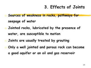 o Sources of weakness in rocks, pathways for
seepage of water
o Jointed rocks, lubricated by the presence of
water, are susceptible to motion
o Joints are usually treated by grouting
o Only a well jointed and porous rock can become
a good aquifer or an oil and gas reservoir
26
3. Effects of Joints
 