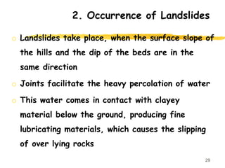 o Landslides take place, when the surface slope of
the hills and the dip of the beds are in the
same direction
o Joints facilitate the heavy percolation of water
o This water comes in contact with clayey
material below the ground, producing fine
lubricating materials, which causes the slipping
of over lying rocks
29
2. Occurrence of Landslides
 