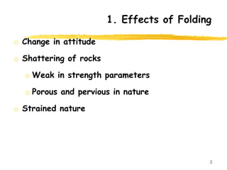 1. Effects of Folding
o Change in attitude
o Shattering of rocks
o Weak in strength parameters
o Porous and pervious in nature
o Strained nature
3
 