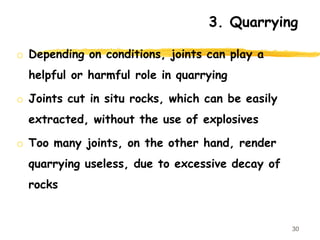 o Depending on conditions, joints can play a
helpful or harmful role in quarrying
o Joints cut in situ rocks, which can be easily
extracted, without the use of explosives
o Too many joints, on the other hand, render
quarrying useless, due to excessive decay of
rocks
30
3. Quarrying
 