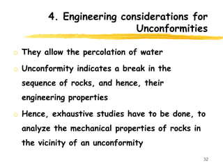 4. Engineering considerations for
Unconformities
o They allow the percolation of water
o Unconformity indicates a break in the
sequence of rocks, and hence, their
engineering properties
o Hence, exhaustive studies have to be done, to
analyze the mechanical properties of rocks in
the vicinity of an unconformity
32
 