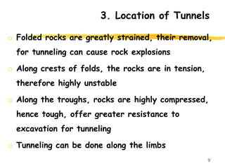 3. Location of Tunnels
o Folded rocks are greatly strained, their removal,
for tunneling can cause rock explosions
o Along crests of folds, the rocks are in tension,
therefore highly unstable
o Along the troughs, rocks are highly compressed,
hence tough, offer greater resistance to
excavation for tunneling
o Tunneling can be done along the limbs
9
 