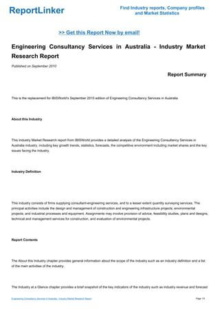 Find Industry reports, Company profiles
ReportLinker                                                                             and Market Statistics



                                              >> Get this Report Now by email!

Engineering Consultancy Services in Australia - Industry Market
Research Report
Published on September 2010

                                                                                                            Report Summary



This is the replacement for IBISWorld's September 2010 edition of Engineering Consultancy Services in Australia




About this Industry




This Industry Market Research report from IBISWorld provides a detailed analysis of the Engineering Consultancy Services in
Australia industry, including key growth trends, statistics, forecasts, the competitive environment including market shares and the key
issues facing the industry.




Industry Definition




This industry consists of firms supplying consultant-engineering services, and to a lesser extent quantity surveying services. The
principal activities include the design and management of construction and engineering infrastructure projects; environmental
projects; and industrial processes and equipment. Assignments may involve provision of advice, feasibility studies, plans and designs,
technical and management services for construction, and evaluation of environmental projects.




Report Contents




The About this Industry chapter provides general information about the scope of the industry such as an industry definition and a list
of the main activities of the industry.




The Industry at a Glance chapter provides a brief snapshot of the key indicators of the industry such as industry revenue and forecast


Engineering Consultancy Services in Australia - Industry Market Research Report                                                 Page 1/5
 