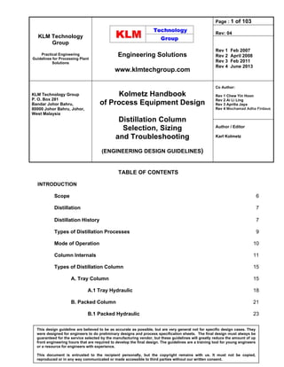 KLM Technology
Group
Practical Engineering
Guidelines for Processing Plant
Solutions
Engineering Solutions
www.klmtechgroup.com
Page : 1 of 103
Rev: 04
Rev 1 Feb 2007
Rev 2 April 2008
Rev 3 Feb 2011
Rev 4 June 2013
KLM Technology Group
P. O. Box 281
Bandar Johor Bahru,
80000 Johor Bahru, Johor,
West Malaysia
Kolmetz Handbook
of Process Equipment Design
Distillation Column
Selection, Sizing
and Troubleshooting
(ENGINEERING DESIGN GUIDELINES)
Co Author:
Rev 1 Chew Yin Hoon
Rev 2 Ai Li Ling
Rev 3 Aprilia Jaya
Rev 4 Mochamad Adha Firdaus
Author / Editor
Karl Kolmetz
This design guideline are believed to be as accurate as possible, but are very general not for specific design cases. They
were designed for engineers to do preliminary designs and process specification sheets. The final design must always be
guaranteed for the service selected by the manufacturing vendor, but these guidelines will greatly reduce the amount of up
front engineering hours that are required to develop the final design. The guidelines are a training tool for young engineers
or a resource for engineers with experience.
This document is entrusted to the recipient personally, but the copyright remains with us. It must not be copied,
reproduced or in any way communicated or made accessible to third parties without our written consent.
TABLE OF CONTENTS
INTRODUCTION
Scope 6
Distillation 7
Distillation History 7
Types of Distillation Processes 9
Mode of Operation 10
Column Internals 11
Types of Distillation Column 15
A. Tray Column 15
A.1 Tray Hydraulic 18
B. Packed Column 21
B.1 Packed Hydraulic 23
 