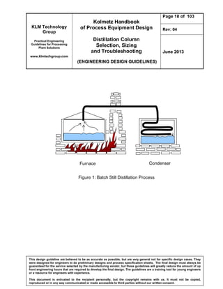 KLM Technology
Group
Practical Engineering
Guidelines for Processing
Plant Solutions
www.klmtechgroup.com
Kolmetz Handbook
of Process Equipment Design
Distillation Column
Selection, Sizing
and Troubleshooting
(ENGINEERING DESIGN GUIDELINES)
Page 10 of 103
Rev: 04
June 2013
This design guideline are believed to be as accurate as possible, but are very general not for specific design cases. They
were designed for engineers to do preliminary designs and process specification sheets. The final design must always be
guaranteed for the service selected by the manufacturing vendor, but these guidelines will greatly reduce the amount of up
front engineering hours that are required to develop the final design. The guidelines are a training tool for young engineers
or a resource for engineers with experience.
This document is entrusted to the recipient personally, but the copyright remains with us. It must not be copied,
reproduced or in any way communicated or made accessible to third parties without our written consent.
Figure 1: Batch Still Distillation Process
Furnace Condenser
 