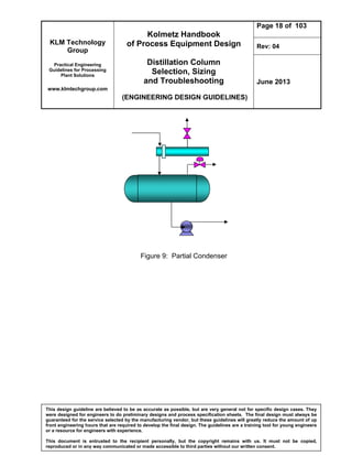 KLM Technology
Group
Practical Engineering
Guidelines for Processing
Plant Solutions
www.klmtechgroup.com
Kolmetz Handbook
of Process Equipment Design
Distillation Column
Selection, Sizing
and Troubleshooting
(ENGINEERING DESIGN GUIDELINES)
Page 18 of 103
Rev: 04
June 2013
This design guideline are believed to be as accurate as possible, but are very general not for specific design cases. They
were designed for engineers to do preliminary designs and process specification sheets. The final design must always be
guaranteed for the service selected by the manufacturing vendor, but these guidelines will greatly reduce the amount of up
front engineering hours that are required to develop the final design. The guidelines are a training tool for young engineers
or a resource for engineers with experience.
This document is entrusted to the recipient personally, but the copyright remains with us. It must not be copied,
reproduced or in any way communicated or made accessible to third parties without our written consent.
Figure 9: Partial Condenser
 