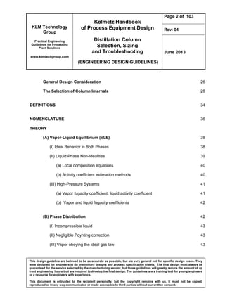 KLM Technology
Group
Practical Engineering
Guidelines for Processing
Plant Solutions
www.klmtechgroup.com
Kolmetz Handbook
of Process Equipment Design
Distillation Column
Selection, Sizing
and Troubleshooting
(ENGINEERING DESIGN GUIDELINES)
Page 2 of 103
Rev: 04
June 2013
This design guideline are believed to be as accurate as possible, but are very general not for specific design cases. They
were designed for engineers to do preliminary designs and process specification sheets. The final design must always be
guaranteed for the service selected by the manufacturing vendor, but these guidelines will greatly reduce the amount of up
front engineering hours that are required to develop the final design. The guidelines are a training tool for young engineers
or a resource for engineers with experience.
This document is entrusted to the recipient personally, but the copyright remains with us. It must not be copied,
reproduced or in any way communicated or made accessible to third parties without our written consent.
General Design Consideration 26
The Selection of Column Internals 28
DEFINITIONS 34
NOMENCLATURE 36
THEORY
(A) Vapor-Liquid Equilibrium (VLE) 38
(I) Ideal Behavior in Both Phases 38
(II) Liquid Phase Non-Idealities 39
(a) Local composition equations 40
(b) Activity coefficient estimation methods 40
(III) High-Pressure Systems 41
(a) Vapor fugacity coefficient, liquid activity coefficient 41
(b) Vapor and liquid fugacity coefficients 42
(B) Phase Distribution 42
(I) Incompressible liquid 43
(II) Negligible Poynting correction 43
(III) Vapor obeying the ideal gas law 43
 
