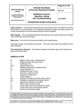 KLM Technology
Group
Practical Engineering
Guidelines for Processing
Plant Solutions
www.klmtechgroup.com
Kolmetz Handbook
of Process Equipment Design
Distillation Column
Selection, Sizing
and Troubleshooting
(ENGINEERING DESIGN GUIDELINES)
Page 21 of 103
Rev: 04
June 2013
This design guideline are believed to be as accurate as possible, but are very general not for specific design cases. They
were designed for engineers to do preliminary designs and process specification sheets. The final design must always be
guaranteed for the service selected by the manufacturing vendor, but these guidelines will greatly reduce the amount of up
front engineering hours that are required to develop the final design. The guidelines are a training tool for young engineers
or a resource for engineers with experience.
This document is entrusted to the recipient personally, but the copyright remains with us. It must not be copied,
reproduced or in any way communicated or made accessible to third parties without our written consent.
Vapor pressure – The pressure exerted by the vapor phase that is in equilibrium with the
liquid phase in a closed system. For moderate temperature ranges, the vapor pressure at
a given temperature can be estimated using the Antoine equation.
Weir loading – The normalized liquid flow rate leaving a tray pass divided by the length
of the outlet weir of the same pass.
Open area - The ratio of the hole area divided by the bubbling area.
Constriction factor at the bottom downcomer - The ratio of the outlet weir length over the
tower diameter.
The downcomer clearance - The distance between the bottom edge of the downcomer
apron and the tray deck
NOMENCLATURE
B Bottom product rate, moles/unit time
b Bottoms product flow rate, ft3/min
C Coefficient, ft/hr
CFS Vapor loading, ft3/s
D Distillate product rate, moles/unit time
DT Tower diameter, ft
d Distillate flow rate, ft3/min
F Feed rate, moles/unit time
fi Fugacity of component i
H Tower height, ft
HBP Enthalpy of bubble point feed stream, Btu/hr
HVF Enthalpy of vaporized feed stream, Btu/hr
K Vapor-liquid equilibrium constant
Lo Reflux liquid, moles/unit time
LR Liquid molar rate in the rectification section
LS Liquid molar rate in the stripping section
N Number of theoretical stages
 