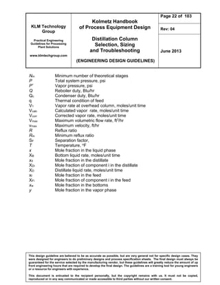 KLM Technology
Group
Practical Engineering
Guidelines for Processing
Plant Solutions
www.klmtechgroup.com
Kolmetz Handbook
of Process Equipment Design
Distillation Column
Selection, Sizing
and Troubleshooting
(ENGINEERING DESIGN GUIDELINES)
Page 22 of 103
Rev: 04
June 2013
This design guideline are believed to be as accurate as possible, but are very general not for specific design cases. They
were designed for engineers to do preliminary designs and process specification sheets. The final design must always be
guaranteed for the service selected by the manufacturing vendor, but these guidelines will greatly reduce the amount of up
front engineering hours that are required to develop the final design. The guidelines are a training tool for young engineers
or a resource for engineers with experience.
This document is entrusted to the recipient personally, but the copyright remains with us. It must not be copied,
reproduced or in any way communicated or made accessible to third parties without our written consent.
Nm Minimum number of theoretical stages
P Total system pressure, psi
P* Vapor pressure, psi
Q Reboiler duty, Btu/hr
Qc Condenser duty, Btu/hr
q Thermal condition of feed
V1 Vapor rate at overhead column, moles/unit time
Vcalc Calculated vapor rate, moles/unit time
Vcorr Corrected vapor rate, moles/unit time
Vmax Maximum volumetric flow rate, ft3/hr
vmax Maximum velocity, ft/hr
R Reflux ratio
Rm Minimum reflux ratio
SF Separation factor,
T Temperature, oF
x Mole fraction in the liquid phase
XB Bottom liquid rate, moles/unit time
xd Mole fraction in the distillate
XDi Mole fraction of component i in the distillate
XD Distillate liquid rate, moles/unit time
xf Mole fraction in the feed
XFi Mole fraction of component i in the feed
xw Mole fraction in the bottoms
y Mole fraction in the vapor phase
 