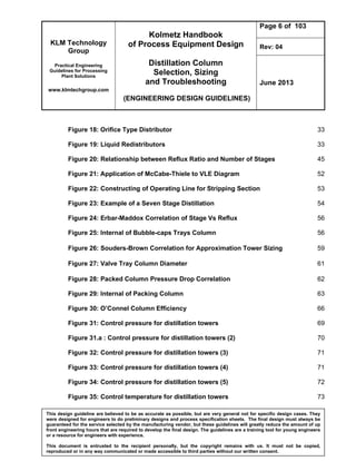 KLM Technology
Group
Practical Engineering
Guidelines for Processing
Plant Solutions
www.klmtechgroup.com
Kolmetz Handbook
of Process Equipment Design
Distillation Column
Selection, Sizing
and Troubleshooting
(ENGINEERING DESIGN GUIDELINES)
Page 6 of 103
Rev: 04
June 2013
This design guideline are believed to be as accurate as possible, but are very general not for specific design cases. They
were designed for engineers to do preliminary designs and process specification sheets. The final design must always be
guaranteed for the service selected by the manufacturing vendor, but these guidelines will greatly reduce the amount of up
front engineering hours that are required to develop the final design. The guidelines are a training tool for young engineers
or a resource for engineers with experience.
This document is entrusted to the recipient personally, but the copyright remains with us. It must not be copied,
reproduced or in any way communicated or made accessible to third parties without our written consent.
Figure 18: Orifice Type Distributor 33
Figure 19: Liquid Redistributors 33
Figure 20: Relationship between Reflux Ratio and Number of Stages 45
Figure 21: Application of McCabe-Thiele to VLE Diagram 52
Figure 22: Constructing of Operating Line for Stripping Section 53
Figure 23: Example of a Seven Stage Distillation 54
Figure 24: Erbar-Maddox Correlation of Stage Vs Reflux 56
Figure 25: Internal of Bubble-caps Trays Column 56
Figure 26: Souders-Brown Correlation for Approximation Tower Sizing 59
Figure 27: Valve Tray Column Diameter 61
Figure 28: Packed Column Pressure Drop Correlation 62
Figure 29: Internal of Packing Column 63
Figure 30: O’Connel Column Efficiency 66
Figure 31: Control pressure for distillation towers 69
Figure 31.a : Control pressure for distillation towers (2) 70
Figure 32: Control pressure for distillation towers (3) 71
Figure 33: Control pressure for distillation towers (4) 71
Figure 34: Control pressure for distillation towers (5) 72
Figure 35: Control temperature for distillation towers 73
 
