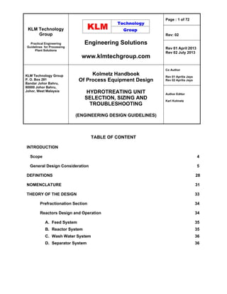 KLM Technology
Group
Practical Engineering
Guidelines for Processing
Plant Solutions
Engineering Solutions
www.klmtechgroup.com
Page : 1 of 72
Rev: 02
Rev 01 April 2013
Rev 02 July 2013
KLM Technology Group
P. O. Box 281
Bandar Johor Bahru,
80000 Johor Bahru,
Johor, West Malaysia
Kolmetz Handbook
Of Process Equipment Design
HYDROTREATING UNIT
SELECTION, SIZING AND
TROUBLESHOOTING
(ENGINEERING DESIGN GUIDELINES)
Co Author
Rev 01 Aprilia Jaya
Rev 02 Aprilia Jaya
Author Editor
Karl Kolmetz
TABLE OF CONTENT
INTRODUCTION
Scope 4
General Design Consideration 5
DEFINITIONS 28
NOMENCLATURE 31
THEORY OF THE DESIGN 33
Prefractionation Section 34
Reactors Design and Operation 34
A. Feed System 35
B. Reactor System 35
C. Wash Water System 36
D. Separator System 36
 
