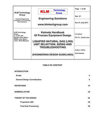 KLM Technology
Group
Practical Engineering
Guidelines for Processing
Plant Solutions
Engineering Solutiions
www.klmtechgroup.com
Page : 1 of 60
Rev: 01
Rev 01 July 2013
KLM Technology
Group
P. O. Box 281
Bandar Johor Bahru,
80000 Johor Bahru,
Johor, West Malaysia
Kolmetz Handbook
Of Process Equipment Design
LIQUIFIED NATURAL GAS (LNG)
UNIT SELECTION, SIZING AND
TROUBLESHOOTING
(ENGINEERING DESIGN GUIDELINES)
Co Author
Rev 01 - Aprilia Jaya
Author / Editor
Karl Kolmetz
TABLE OF CONTENT
INTRODUCTION
Scope 4
General Design Consideration 5
DEFINITIONS 21
NOMENCLATURE 24
THEORY OF THE DESIGN 26
Properties LNG 26
Feed Gas Processing 28
 